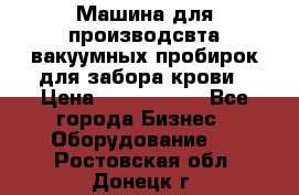 Машина для производсвта вакуумных пробирок для забора крови › Цена ­ 1 000 000 - Все города Бизнес » Оборудование   . Ростовская обл.,Донецк г.